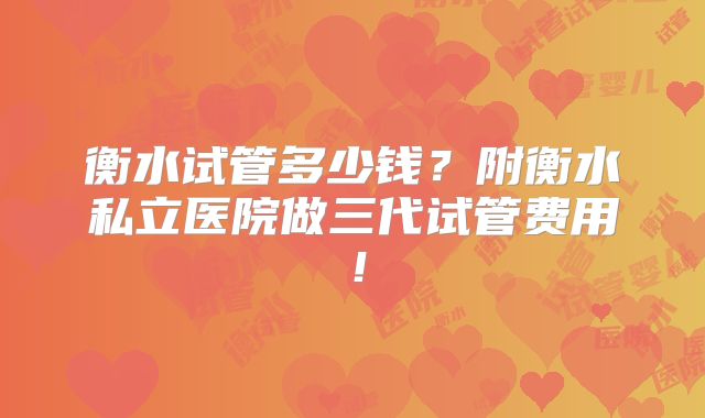 衡水试管多少钱？附衡水私立医院做三代试管费用！