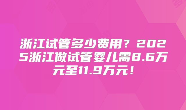 浙江试管多少费用?2025浙江做试管婴儿需8.6万元至11.9万元!