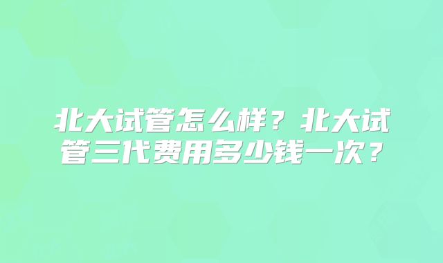 北大试管怎么样？北大试管三代费用多少钱一次？