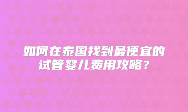 如何在泰国找到最便宜的试管婴儿费用攻略？