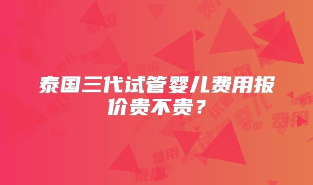 泰国三代试管婴儿费用报价贵不贵？