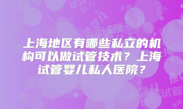 上海地区有哪些私立的机构可以做试管技术？上海试管婴儿私人医院？
