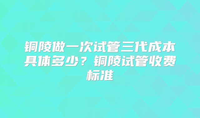 铜陵做一次试管三代成本具体多少？铜陵试管收费标准