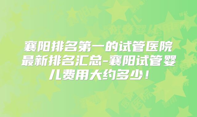 襄阳排名第一的试管医院最新排名汇总-襄阳试管婴儿费用大约多少！