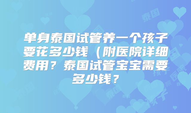 单身泰国试管养一个孩子要花多少钱（附医院详细费用？泰国试管宝宝需要多少钱？