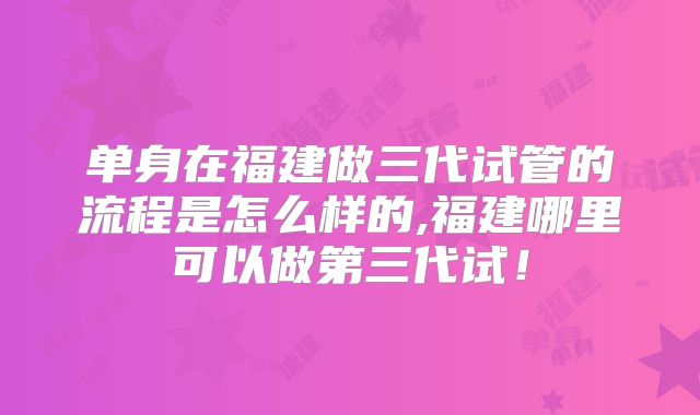 单身在福建做三代试管的流程是怎么样的,福建哪里可以做第三代试！