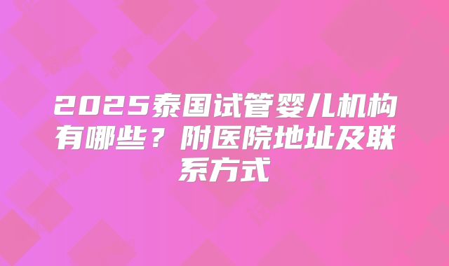 2025泰国试管婴儿机构有哪些？附医院地址及联系方式