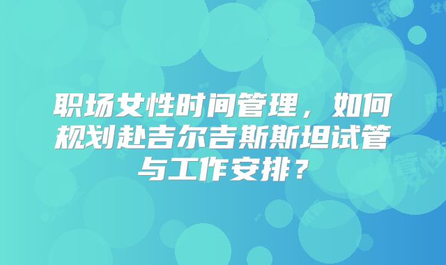 职场女性时间管理，如何规划赴吉尔吉斯斯坦试管与工作安排？
