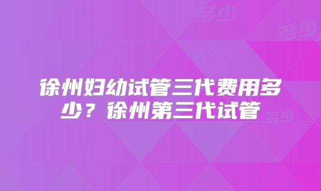 徐州妇幼试管三代费用多少？徐州第三代试管