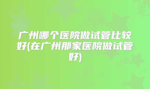广州哪个医院做试管比较好(在广州那家医院做试管好)