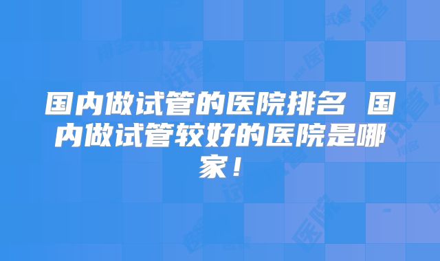 国内做试管的医院排名 国内做试管较好的医院是哪家！
