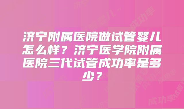 济宁附属医院做试管婴儿怎么样?济宁医学院附属医院三代试管成功率是多少?