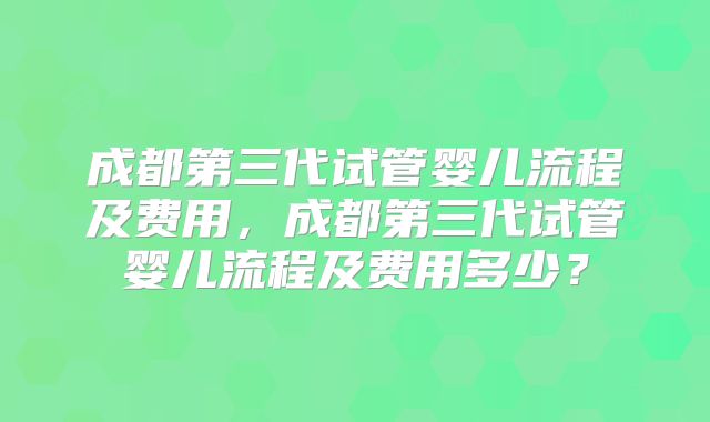成都第三代试管婴儿流程及费用，成都第三代试管婴儿流程及费用多少？
