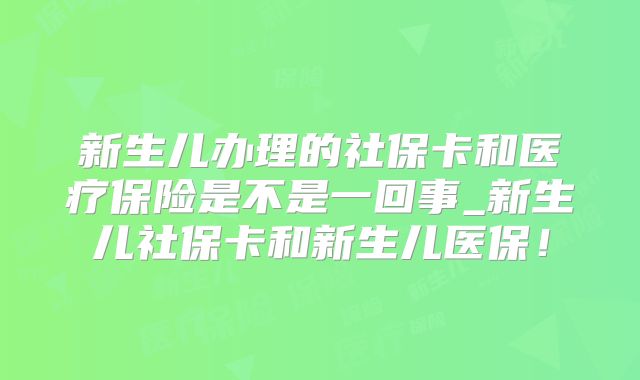 新生儿办理的社保卡和医疗保险是不是一回事_新生儿社保卡和新生儿医保!