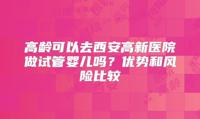 高龄可以去西安高新医院做试管婴儿吗?优势和风险比较