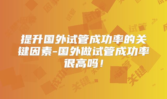 提升国外试管成功率的关键因素-国外做试管成功率很高吗!