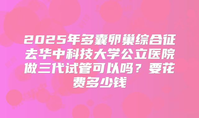 2025年多囊卵巢综合征去华中科技大学公立医院做三代试管可以吗？要花费多少钱