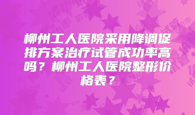 柳州工人医院采用降调促排方案治疗试管成功率高吗？柳州工人医院整形价格表？