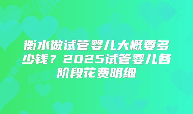 衡水做试管婴儿大概要多少钱？2025试管婴儿各阶段花费明细