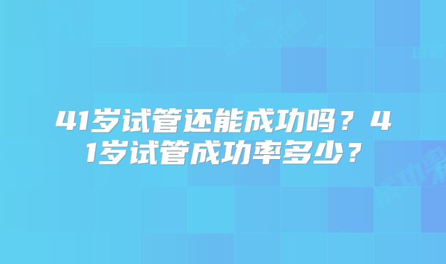 41岁试管还能成功吗?41岁试管成功率多少?