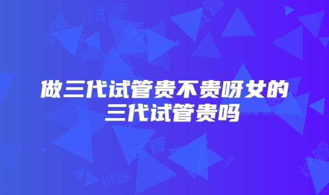 做三代试管贵不贵呀女的 三代试管贵吗