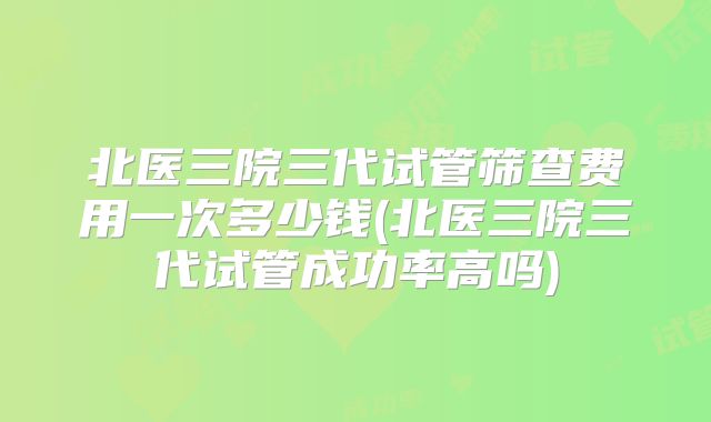 北医三院三代试管筛查费用一次多少钱(北医三院三代试管成功率高吗)