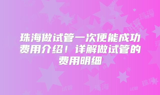 珠海做试管一次便能成功费用介绍!详解做试管的费用明细