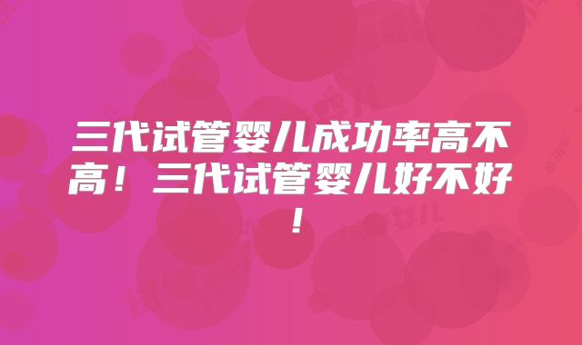 三代试管婴儿成功率高不高！三代试管婴儿好不好！