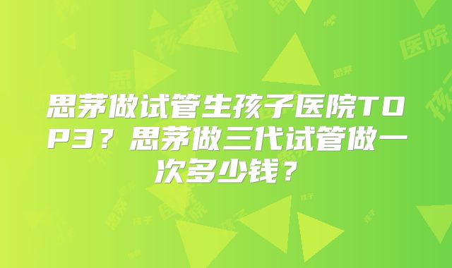 思茅做试管生孩子医院TOP3？思茅做三代试管做一次多少钱？