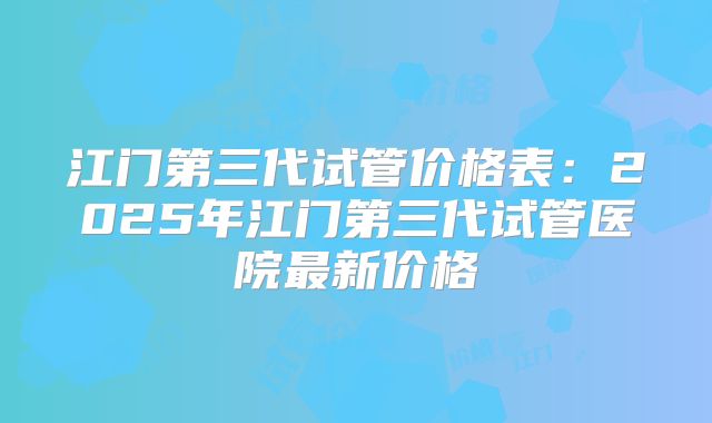 江门第三代试管价格表：2025年江门第三代试管医院最新价格