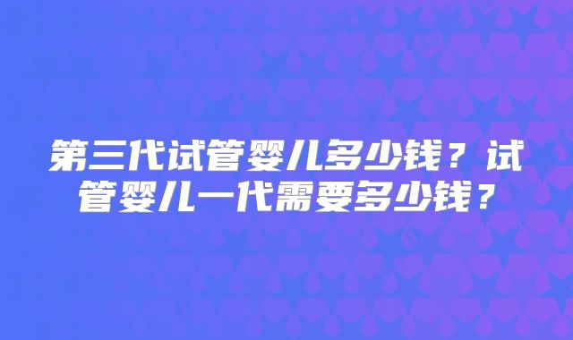 第三代试管婴儿多少钱？试管婴儿一代需要多少钱？