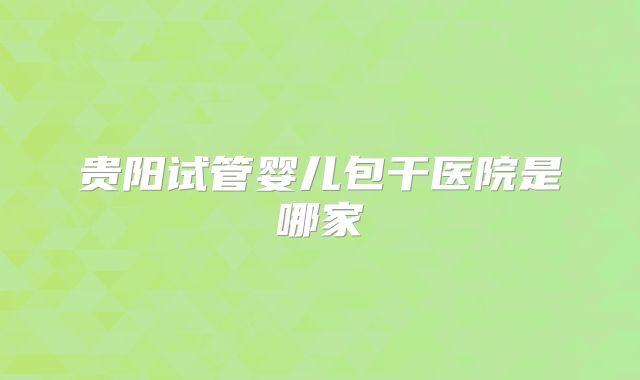 贵阳试管婴儿包干医院是哪家