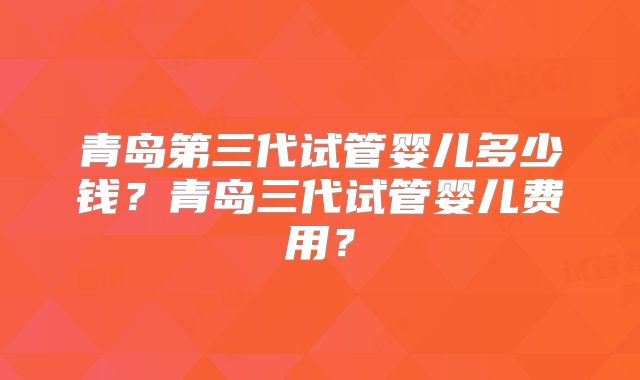 青岛第三代试管婴儿多少钱?青岛三代试管婴儿费用?