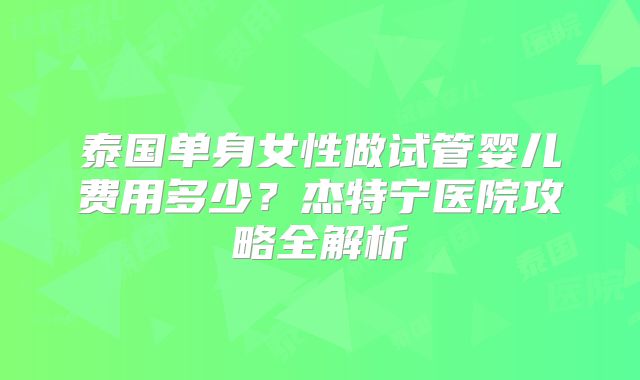 泰国单身女性做试管婴儿费用多少？杰特宁医院攻略全解析