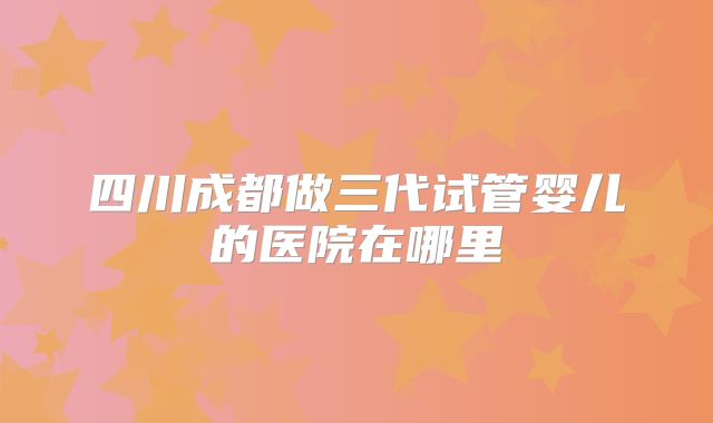 四川成都做三代试管婴儿的医院在哪里