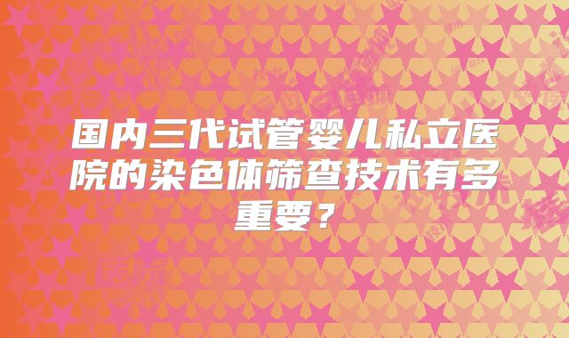 国内三代试管婴儿私立医院的染色体筛查技术有多重要？