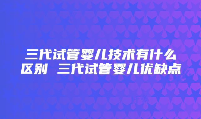三代试管婴儿技术有什么区别 三代试管婴儿优缺点