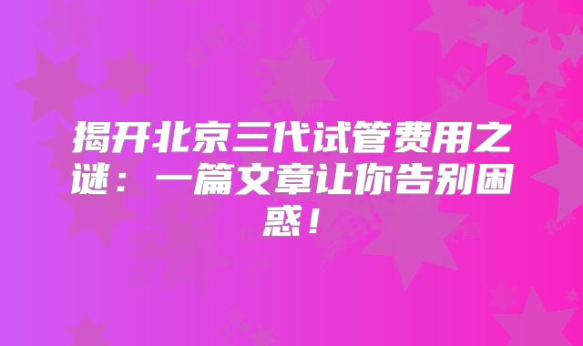 揭开北京三代试管费用之谜:一篇文章让你告别困惑!