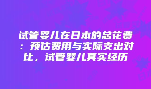 试管婴儿在日本的总花费：预估费用与实际支出对比，试管婴儿真实经历