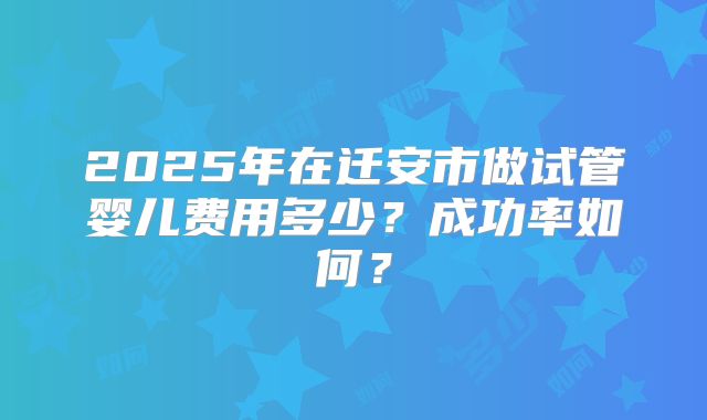 2025年在迁安市做试管婴儿费用多少?成功率如何?