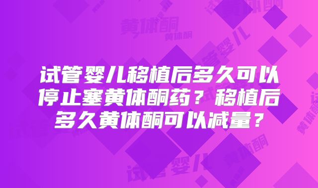 试管婴儿移植后多久可以停止塞黄体酮药？移植后多久黄体酮可以减量？