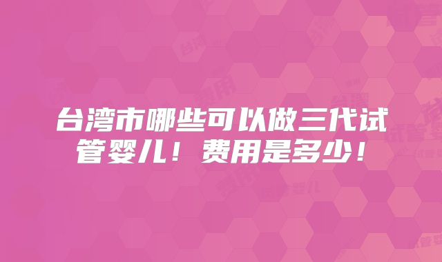 台湾市哪些可以做三代试管婴儿!费用是多少!