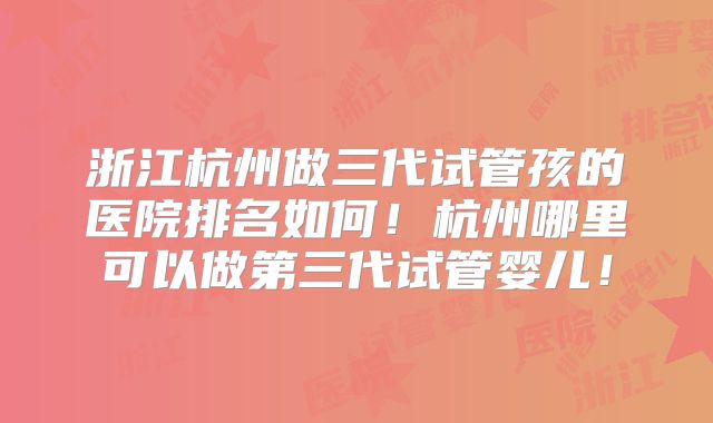 浙江杭州做三代试管孩的医院排名如何！杭州哪里可以做第三代试管婴儿！