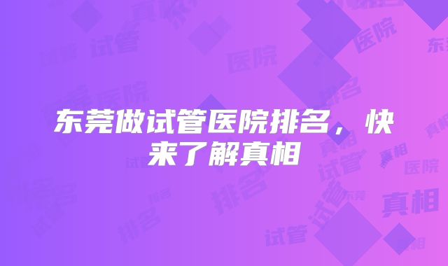 东莞做试管医院排名,快来了解真相