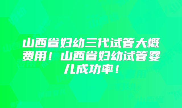 山西省妇幼三代试管大概费用！山西省妇幼试管婴儿成功率！