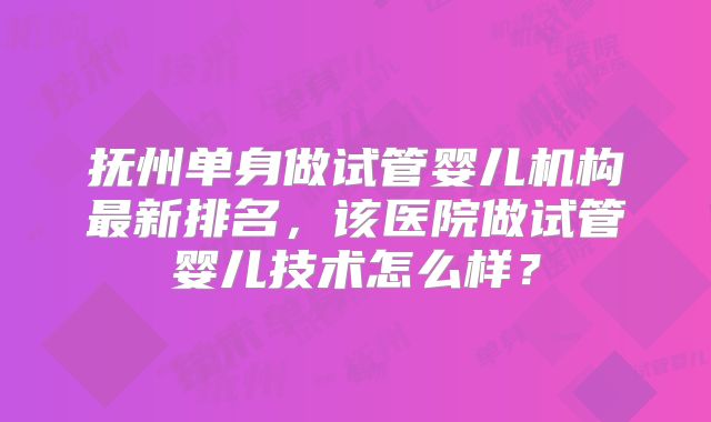 抚州单身做试管婴儿机构最新排名，该医院做试管婴儿技术怎么样？