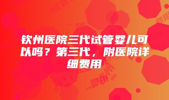 钦州医院三代试管婴儿可以吗？第三代，附医院详细费用