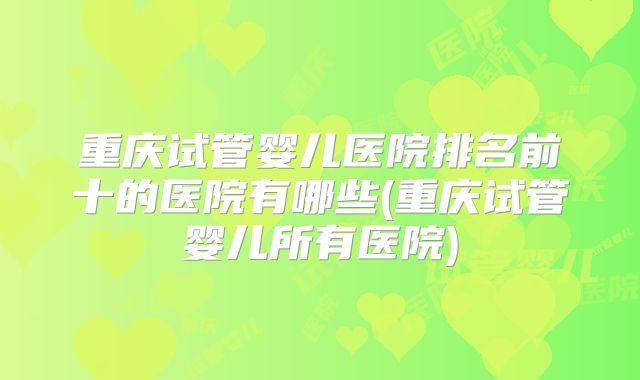 重庆试管婴儿医院排名前十的医院有哪些(重庆试管婴儿所有医院)