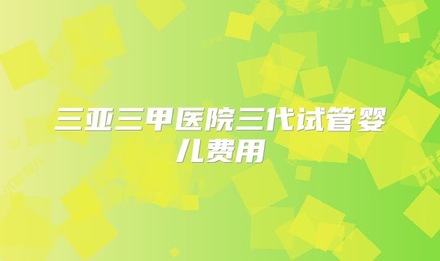 三亚三甲医院三代试管婴儿费用