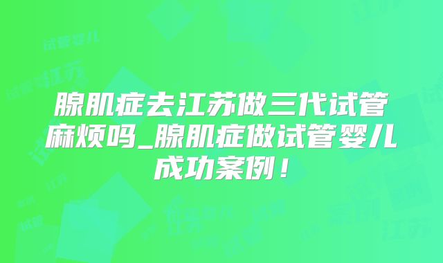 腺肌症去江苏做三代试管麻烦吗_腺肌症做试管婴儿成功案例!